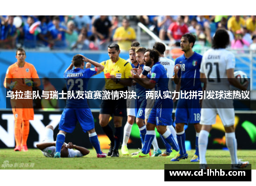 乌拉圭队与瑞士队友谊赛激情对决，两队实力比拼引发球迷热议