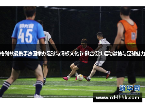 格列兹曼携手法国举办足球与滑板文化节 融合街头运动激情与足球魅力