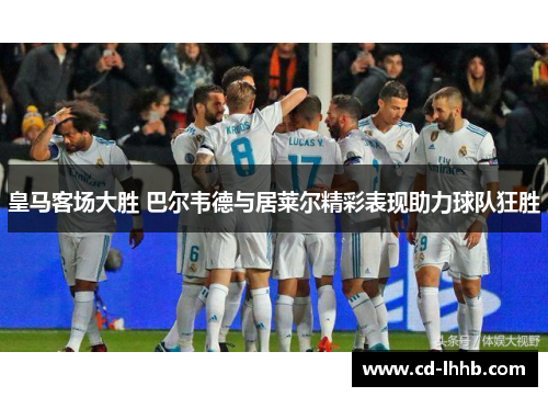 皇马客场大胜 巴尔韦德与居莱尔精彩表现助力球队狂胜