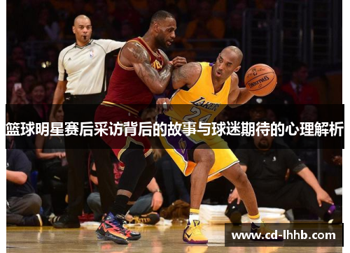 篮球明星赛后采访背后的故事与球迷期待的心理解析