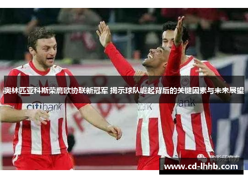 奥林匹亚科斯荣膺欧协联新冠军 揭示球队崛起背后的关键因素与未来展望